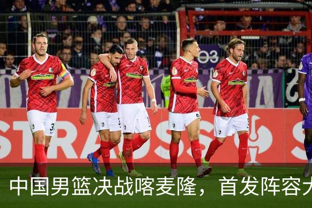 中国男篮决战喀麦隆，首发阵容大调整，爆料爱徒高诗岩重磅回归