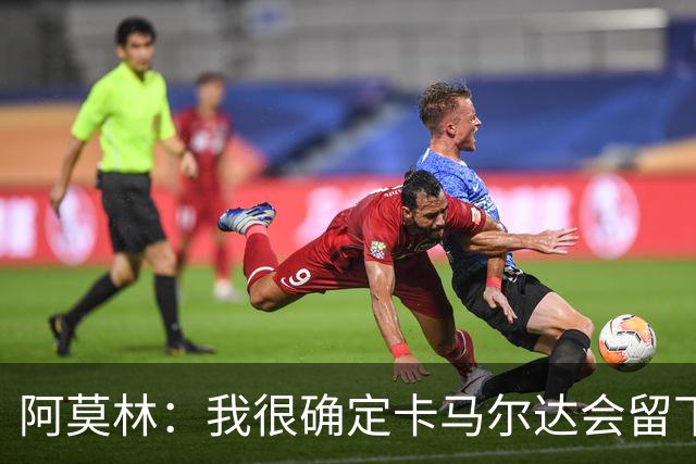 阿莫林：我很确定卡马尔达会留下；希拉没什么严重的问题